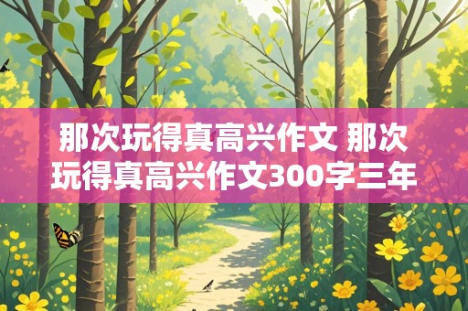 那次玩得真高兴作文 那次玩得真高兴作文300字三年级上册