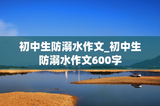 初中生防溺水作文_初中生防溺水作文600字