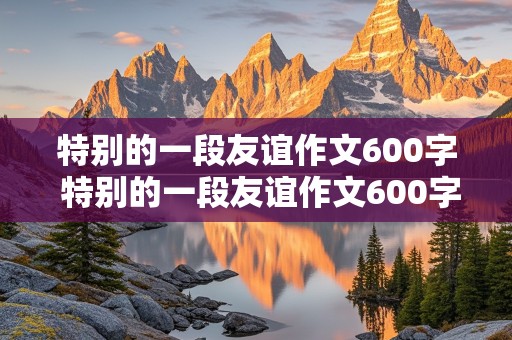 特别的一段友谊作文600字 特别的一段友谊作文600字 初中