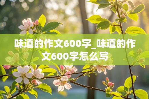 味道的作文600字_味道的作文600字怎么写