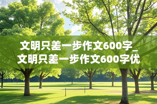 文明只差一步作文600字_文明只差一步作文600字优秀作文