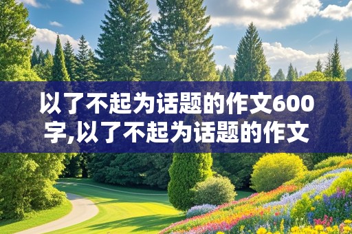 以了不起为话题的作文600字,以了不起为话题的作文600字初中