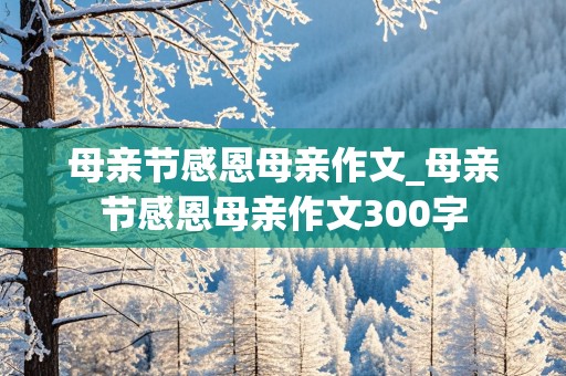 母亲节感恩母亲作文_母亲节感恩母亲作文300字