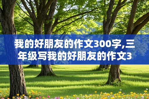 我的好朋友的作文300字,三年级写我的好朋友的作文300字