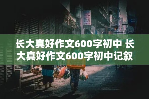 长大真好作文600字初中 长大真好作文600字初中记叙文