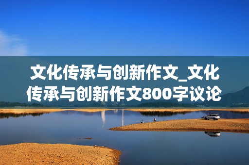 文化传承与创新作文_文化传承与创新作文800字议论文