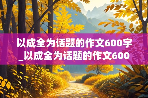 以成全为话题的作文600字_以成全为话题的作文600字记叙文