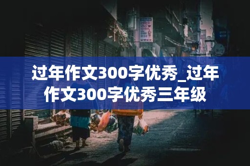 过年作文300字优秀_过年作文300字优秀三年级