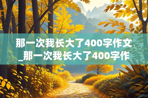 那一次我长大了400字作文_那一次我长大了400字作文免费