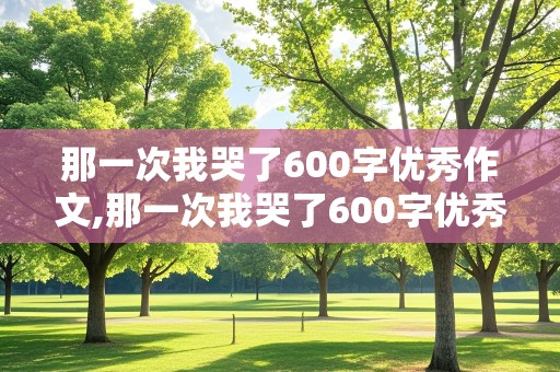 那一次我哭了600字优秀作文,那一次我哭了600字优秀作文初三