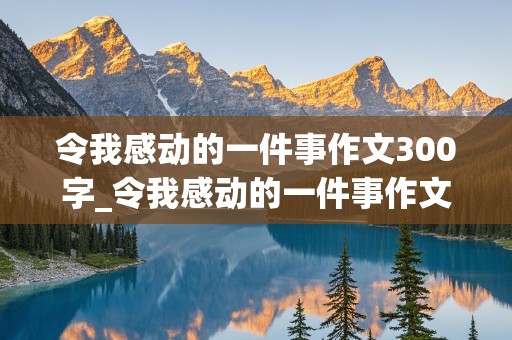 令我感动的一件事作文300字_令我感动的一件事作文300字四年级