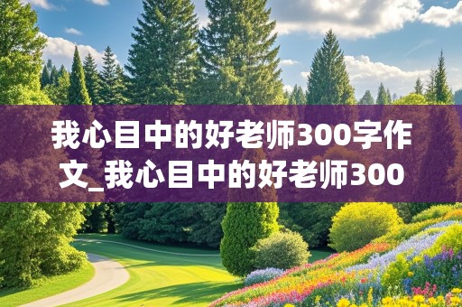 我心目中的好老师300字作文_我心目中的好老师300字作文三年级