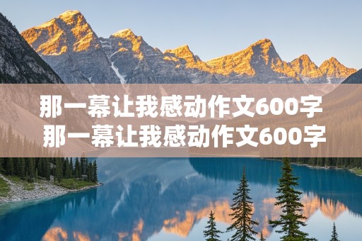 那一幕让我感动作文600字 那一幕让我感动作文600字,初中作文