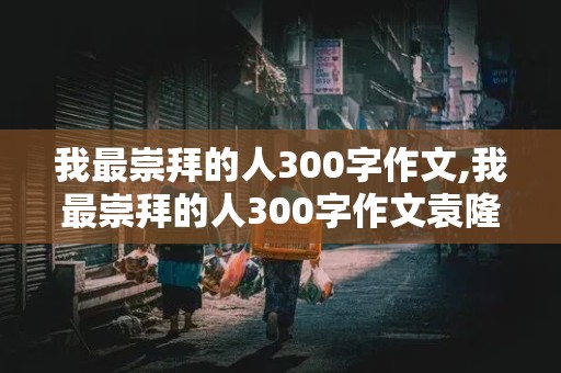 我最崇拜的人300字作文,我最崇拜的人300字作文袁隆平