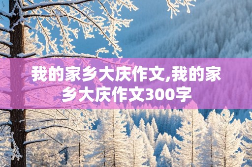 我的家乡大庆作文,我的家乡大庆作文300字