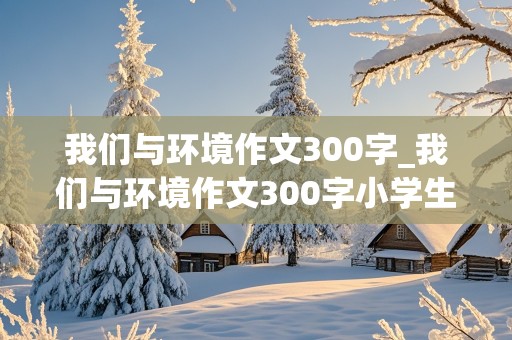 我们与环境作文300字_我们与环境作文300字小学生