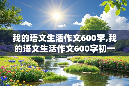 我的语文生活作文600字,我的语文生活作文600字初一