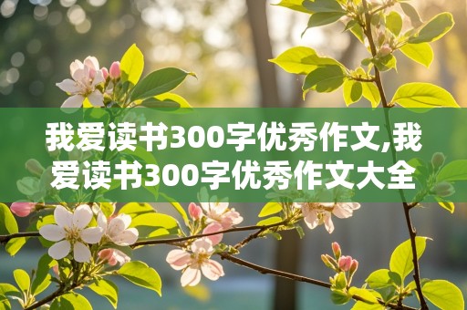 我爱读书300字优秀作文,我爱读书300字优秀作文大全