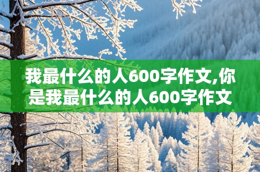 我最什么的人600字作文,你是我最什么的人600字作文