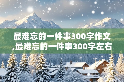 最难忘的一件事300字作文,最难忘的一件事300字左右作文