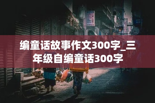 编童话故事作文300字_三年级自编童话300字