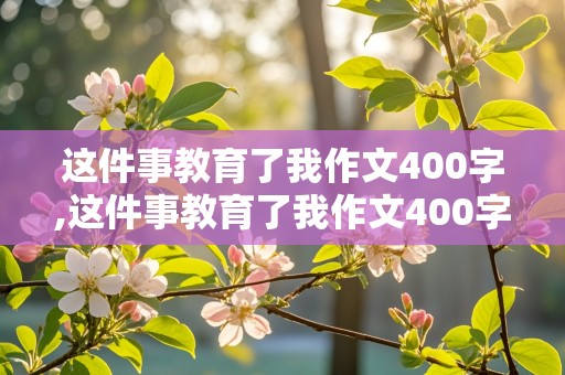 这件事教育了我作文400字,这件事教育了我作文400字左右