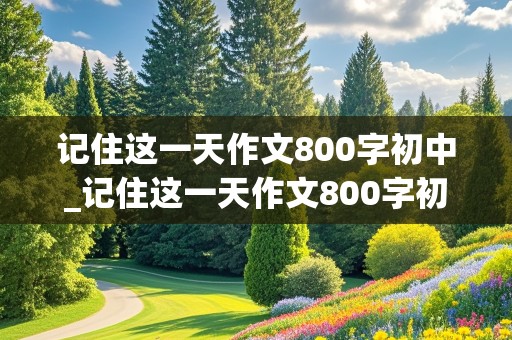 记住这一天作文800字初中_记住这一天作文800字初中记叙文