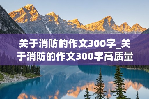 关于消防的作文300字_关于消防的作文300字高质量一等奖