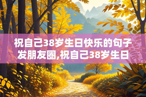 祝自己38岁生日快乐的句子发朋友圈,祝自己38岁生日快乐的说说