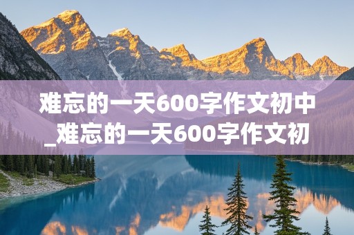 难忘的一天600字作文初中_难忘的一天600字作文初中开头