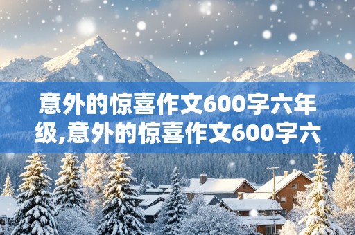 意外的惊喜作文600字六年级,意外的惊喜作文600字六年级过生日