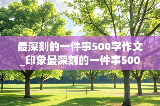 最深刻的一件事500字作文_印象最深刻的一件事500字作文