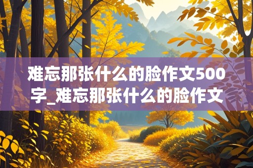 难忘那张什么的脸作文500字_难忘那张什么的脸作文500字左右