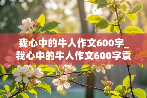 我心中的牛人作文600字_我心中的牛人作文600字袁隆平