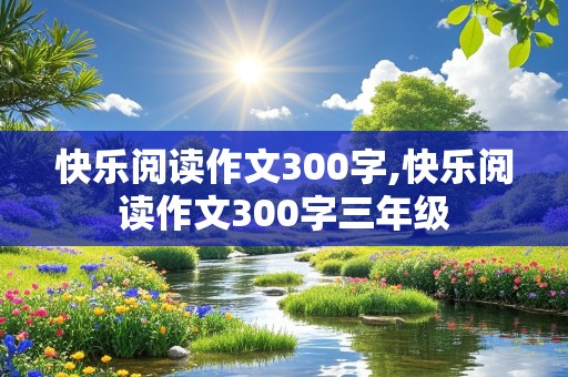 快乐阅读作文300字,快乐阅读作文300字三年级