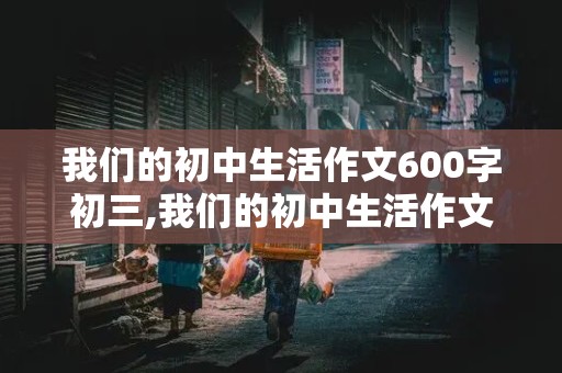 我们的初中生活作文600字初三,我们的初中生活作文600字初三叙事