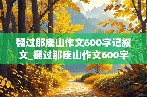 翻过那座山作文600字记叙文_翻过那座山作文600字记叙文初三