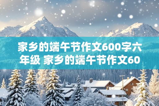 家乡的端午节作文600字六年级 家乡的端午节作文600字六年级下册