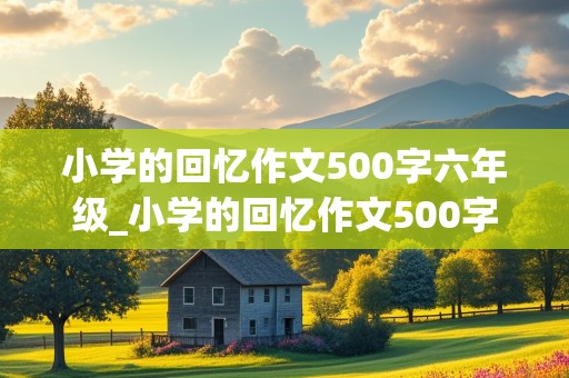 小学的回忆作文500字六年级_小学的回忆作文500字六年级上册