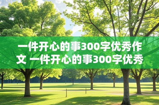 一件开心的事300字优秀作文 一件开心的事300字优秀作文免费