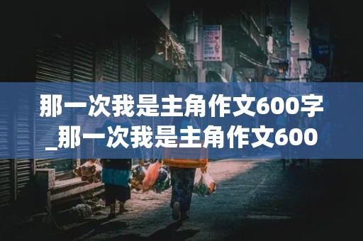 那一次我是主角作文600字_那一次我是主角作文600字初中作文