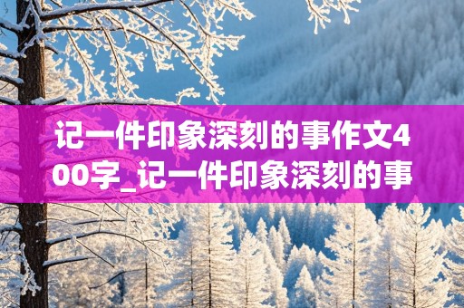 记一件印象深刻的事作文400字_记一件印象深刻的事作文400字四年级