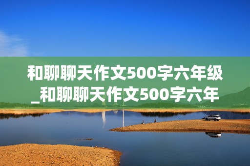 和聊聊天作文500字六年级_和聊聊天作文500字六年级有真情时感