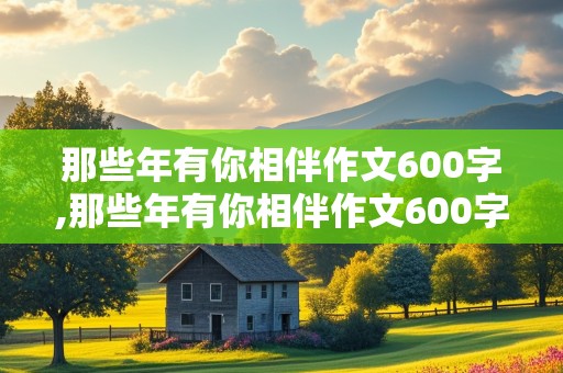 那些年有你相伴作文600字,那些年有你相伴作文600字关于友谊的作文