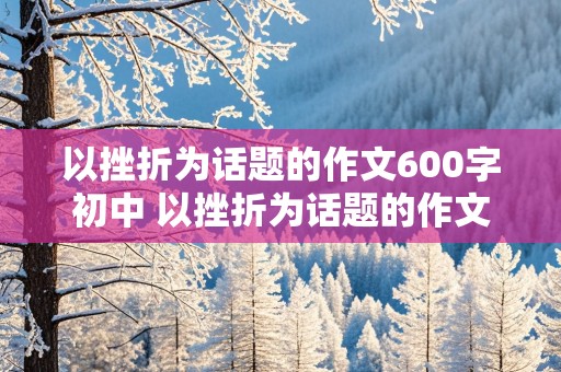 以挫折为话题的作文600字初中 以挫折为话题的作文600字初中作文