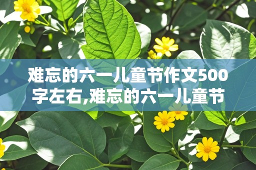 难忘的六一儿童节作文500字左右,难忘的六一儿童节作文500字左右初一